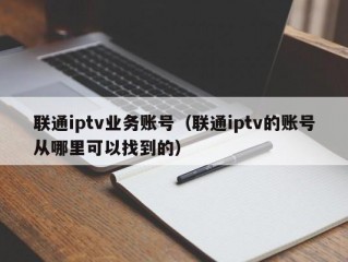 联通iptv业务账号（联通iptv的账号从哪里可以找到的）