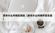 派币什么时候出钱包（派币什么时候开放交易）
