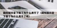 国际版抖音下载了为什么用不了（国际版抖音下载了为什么用不了呢）