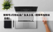 视频号2万粉丝接广告多少钱（视频号加粉丝 价格）