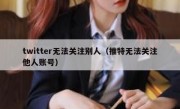 twitter无法关注别人（推特无法关注他人账号）