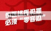 中国能玩tiktok吗（在国内玩tiktok）