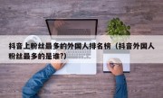 抖音上粉丝最多的外国人排名榜（抖音外国人粉丝最多的是谁?）