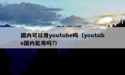 国内可以用youtube吗（youtube国内能用吗?）