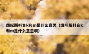 国际版抖音k和m是什么意思（国际版抖音k和m是什么意思啊）