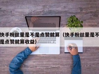 快手粉丝量是不是点赞就算（快手粉丝量是不是点赞就算收益）