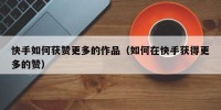 快手如何获赞更多的作品（如何在快手获得更多的赞）