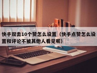 快手双击10个赞怎么设置（快手点赞怎么设置和评论不被其他人看见呢）