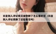 抖音别人评论我又被他删了怎么看的见（抖音别人评论我删了还能看见吗）