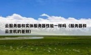云服务器和实体服务器性能一样吗（服务器和云主机的差别）