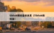 tiktok跟抖音的关系（Tiktok和抖音）