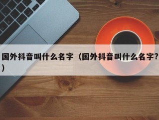 国外抖音叫什么名字（国外抖音叫什么名字?）