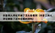 抖音别人评论又删了怎么能看到（抖音上别人评论删除了还可以看的到吗）