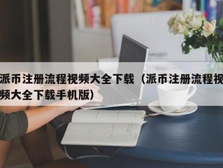 派币注册流程视频大全下载（派币注册流程视频大全下载手机版）