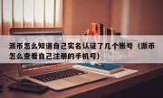 派币怎么知道自己实名认证了几个账号（派币怎么查看自己注册的手机号）