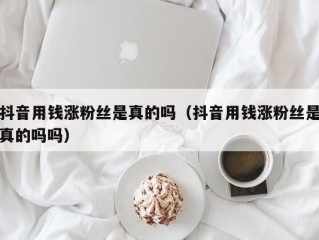 抖音用钱涨粉丝是真的吗（抖音用钱涨粉丝是真的吗吗）