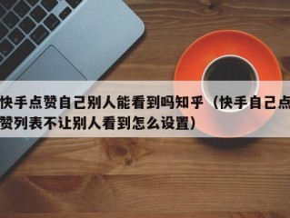 快手点赞自己别人能看到吗知乎（快手自己点赞列表不让别人看到怎么设置）