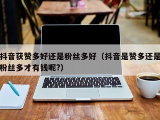 抖音获赞多好还是粉丝多好（抖音是赞多还是粉丝多才有钱呢?）