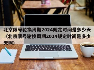 北京限号轮换周期2024规定时间是多少天（北京限号轮换周期2024规定时间是多少天啊）