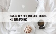 tiktok卖了没有最新消息（tiktok出售最新消息）