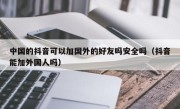 中国的抖音可以加国外的好友吗安全吗（抖音能加外国人吗）