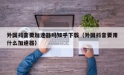 外国抖音要加速器吗知乎下载（外国抖音要用什么加速器）