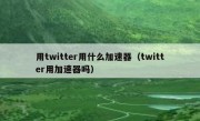 用twitter用什么加速器（twitter用加速器吗）
