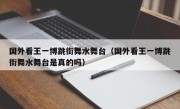 国外看王一博跳街舞水舞台（国外看王一博跳街舞水舞台是真的吗）