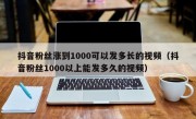 抖音粉丝涨到1000可以发多长的视频（抖音粉丝1000以上能发多久的视频）