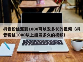 抖音粉丝涨到1000可以发多长的视频（抖音粉丝1000以上能发多久的视频）