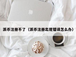 派币注册不了（派币注册出现错误怎么办）