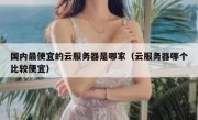 国内最便宜的云服务器是哪家（云服务器哪个比较便宜）