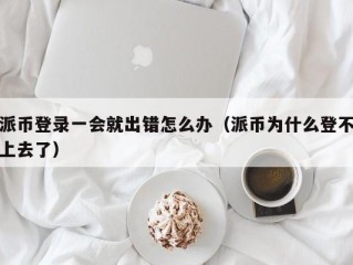 派币登录一会就出错怎么办（派币为什么登不上去了）