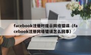 facebook注册时提示网络错误（facebook注册网络错误怎么回事）