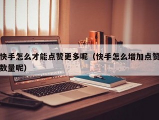 快手怎么才能点赞更多呢（快手怎么增加点赞数量呢）