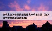 快手上加入粉丝团还能退出来吗怎么弄（加入快手粉丝团后怎么退出）