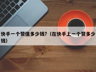 快手一个赞值多少钱?（在快手上一个赞多少钱）