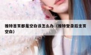 推特首页都是空白该怎么办（推特登录后主页空白）