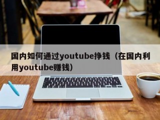 国内如何通过youtube挣钱(在国内利用youtube赚钱)