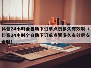 抖音24小时全自助下订单点赞多久有效啊（抖音24小时全自助下订单点赞多久有效啊安全吗）