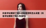 抖音评论删掉了别人还能看到吗怎么设置（抖音评论删除了别人知道吗）