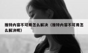 推特内容不可用怎么解决（推特内容不可用怎么解决呢）