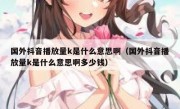 国外抖音播放量k是什么意思啊（国外抖音播放量k是什么意思啊多少钱）