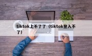 tiktok上不了了（tiktok登入不了）