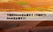 下载好tiktok怎么看不了（下载好了tiktok怎么看不了）