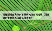 国际版抖音为什么不显示关注点赞记录（国际版抖音点赞关注怎么没有用）