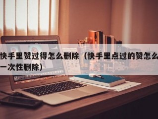 快手里赞过得怎么删除（快手里点过的赞怎么一次性删除）