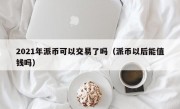 2021年派币可以交易了吗（派币以后能值钱吗）