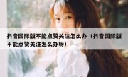 抖音国际版不能点赞关注怎么办（抖音国际版不能点赞关注怎么办呀）