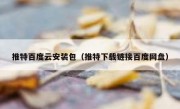 推特百度云安装包（推特下载链接百度网盘）